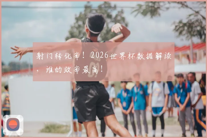 射门转化率！2026世界杯数据解读，谁的效率最高！