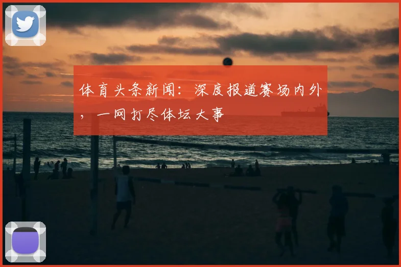 体育头条新闻：深度报道赛场内外，一网打尽体坛大事