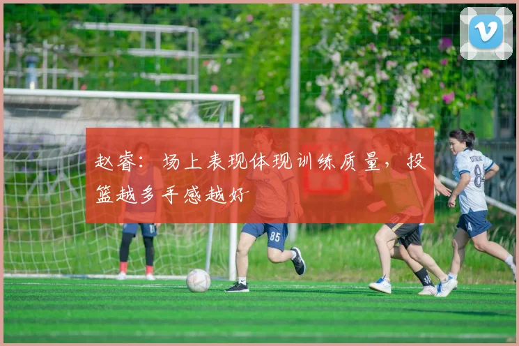 赵睿：场上表现体现训练质量，投篮越多手感越好