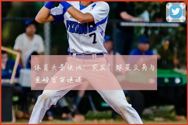 体育头条快讯：突发！球星交易与重磅官宣速递