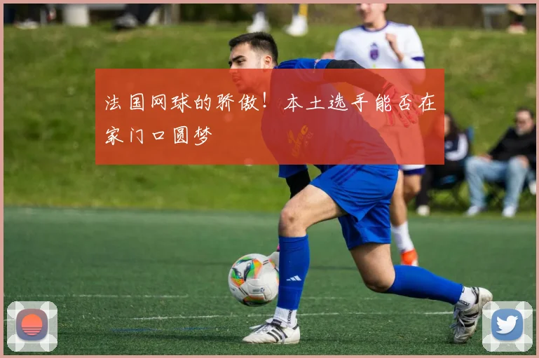 法国网球的骄傲！本土选手能否在家门口圆梦