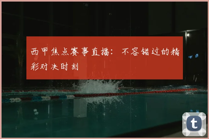 西甲焦点赛事直播：不容错过的精彩对决时刻