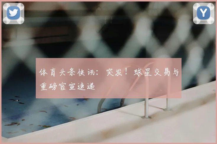 体育头条快讯：突发！球星交易与重磅官宣速递