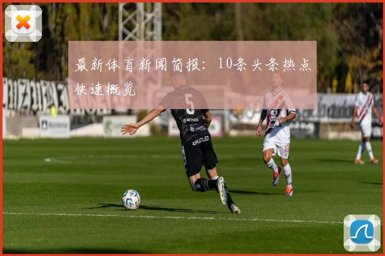 最新体育新闻简报：10条头条热点快速概览